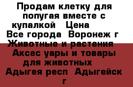 Продам клетку для попугая вместе с купалкой › Цена ­ 250 - Все города, Воронеж г. Животные и растения » Аксесcуары и товары для животных   . Адыгея респ.,Адыгейск г.